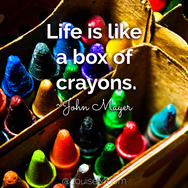 “Life is like a box of crayons. Most people are the 8 color boxes, but what you're really looking for are the 64 color boxes with the sharpeners on the back."