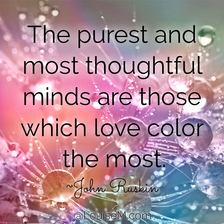 The purest and most thoughtful minds are those which love color the most. ~John Ruskin