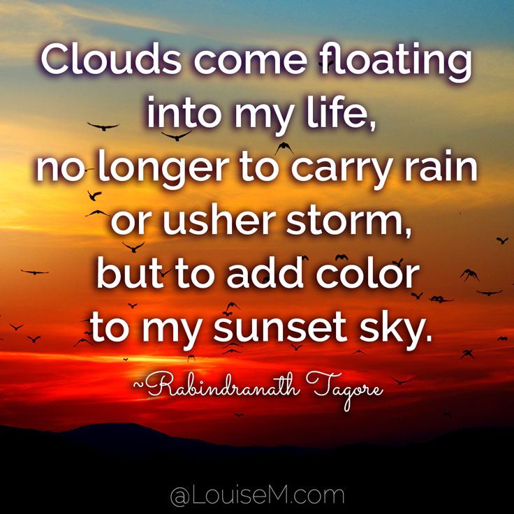 Clouds come floating into my life, no longer to carry rain or usher storm, but to add color to my sunset sky. ~Rabindranath Tagore