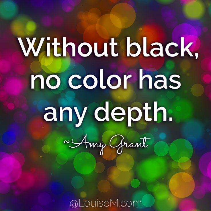 Without black, no color has any depth. You've got to be willing to mix black into your palette if you want to create something that's real. ~Amy Grant