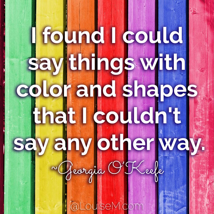 I found I could say things with color and shapes that I couldn't say any other way - things I had no words for. ~Georgia O'Keeffe