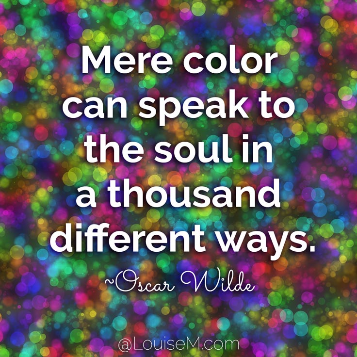 Mere color, unspoiled by meaning, and unallied with definite form, can speak to the soul in a thousand different ways. ~Oscar Wilde