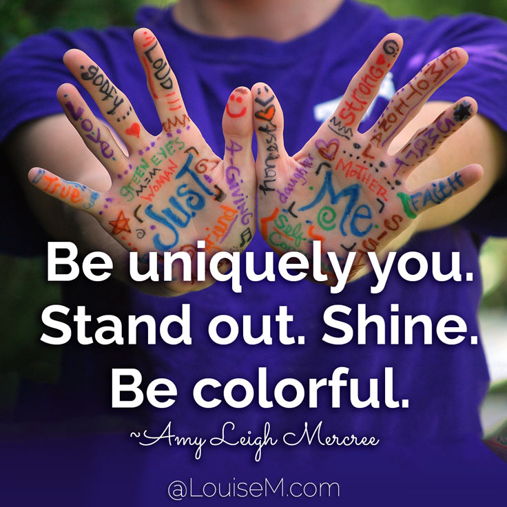 Be uniquely you. Stand out. Shine. Be colorful. The world needs your prismatic soul! ~Amy Leigh Mercree