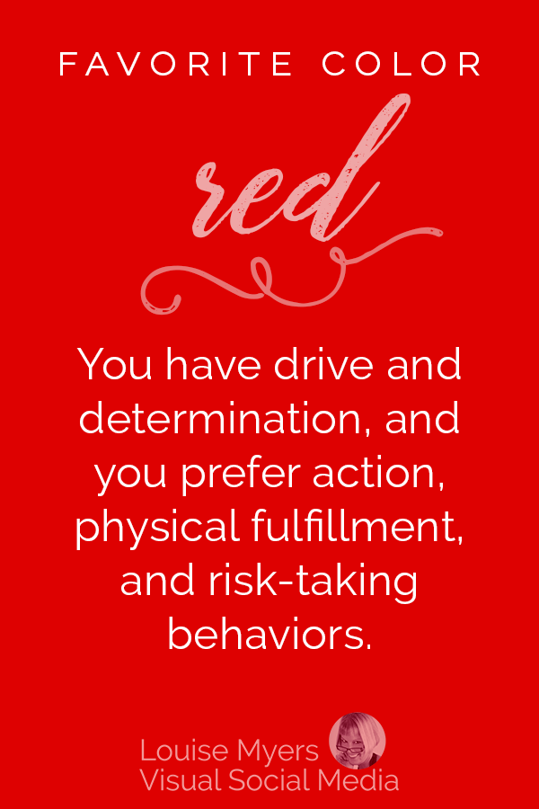 Favorite color RED? You have drive and determination, and you prefer action and risk-taking behaviors. You need physical fulfillment and fitness.