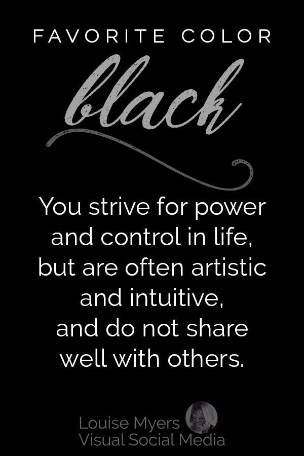 Favorite color BLACK? Your color personality is: You strive for power and control in life, but are often artistic and intuitive and do not share things well with others.